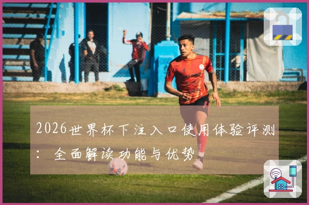 2026世界杯下注入口使用体验评测:全面解读功能与优势