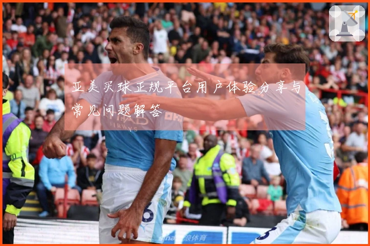 亚美买球正规平台用户体验分享与常见问题解答