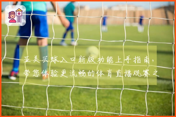 亚美买球入口新版功能上手指南，带您体验更流畅的体育直播观赛之旅